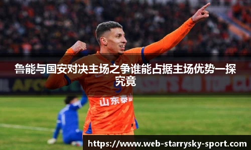 鲁能与国安对决主场之争谁能占据主场优势一探究竟